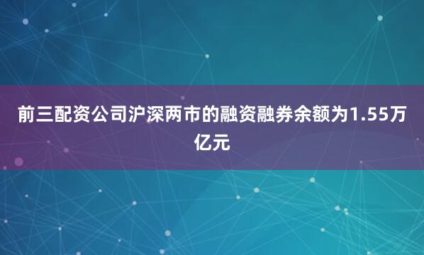 前三配资公司沪深两市的融资融券余额为1.55万亿元