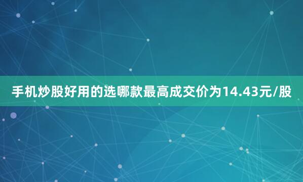 手机炒股好用的选哪款最高成交价为14.43元/股
