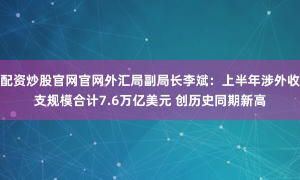 配资炒股官网官网外汇局副局长李斌：上半年涉外收支规模合计7.6万亿美元 创历史同期新高