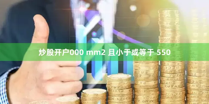 炒股开户000 mm2 且小于或等于 550