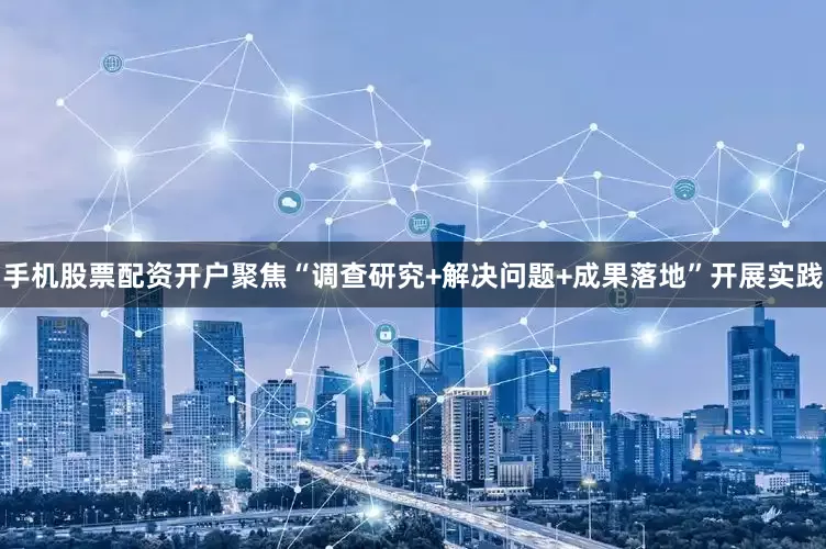 手机股票配资开户聚焦“调查研究+解决问题+成果落地”开展实践
