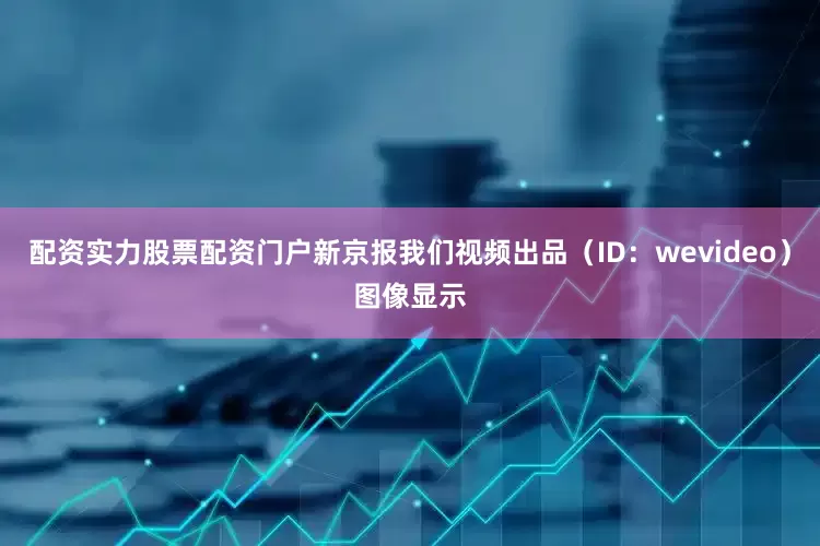 配资实力股票配资门户新京报我们视频出品（ID：wevideo）图像显示