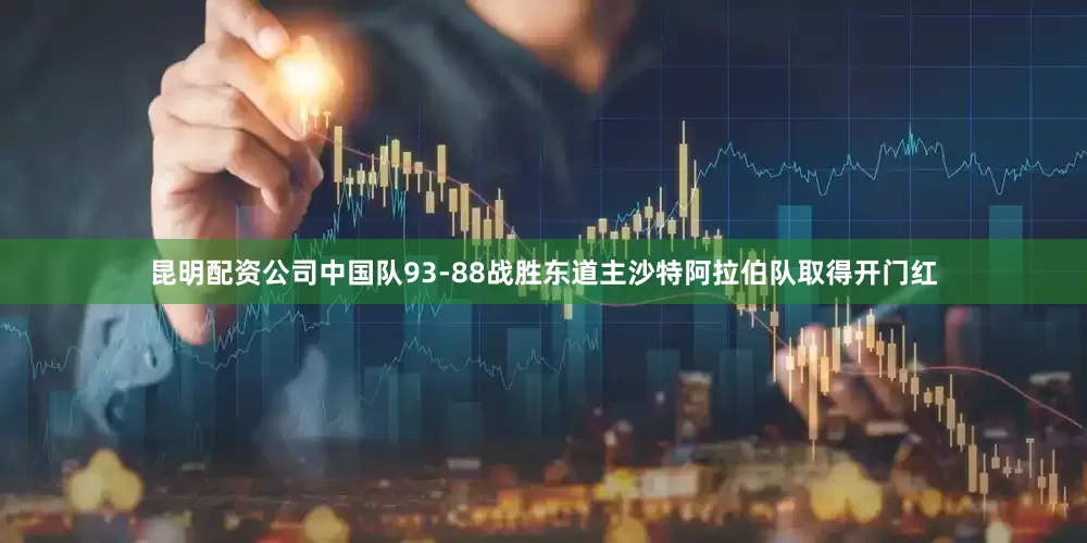 昆明配资公司中国队93-88战胜东道主沙特阿拉伯队取得开门红