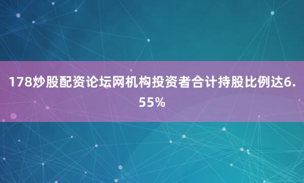 178炒股配资论坛网机构投资者合计持股比例达6.55%